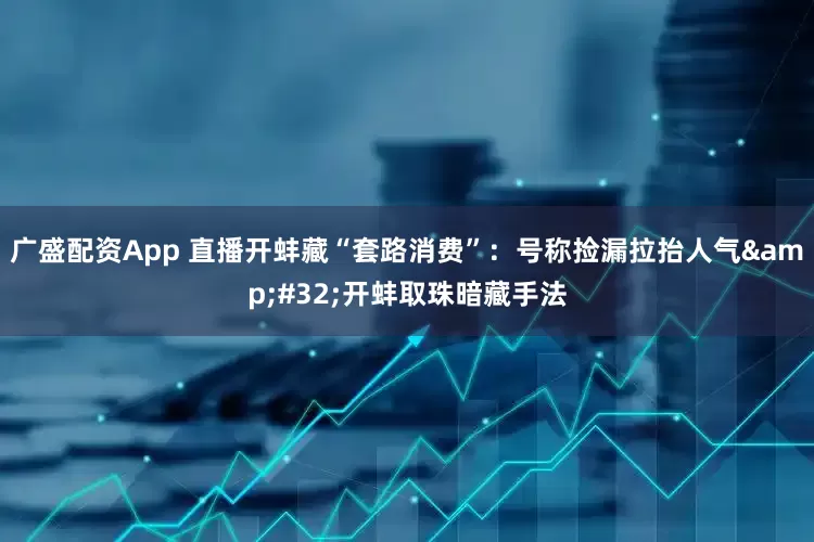 广盛配资App 直播开蚌藏“套路消费”：号称捡漏拉抬人气&#32;开蚌取珠暗藏手法