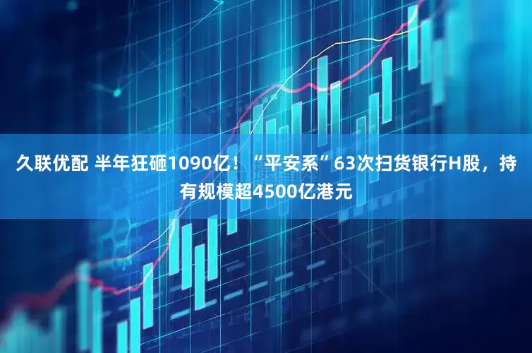 久联优配 半年狂砸1090亿！“平安系”63次扫货银行H股，持有规模超4500亿港元