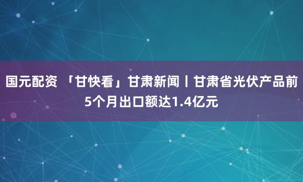 国元配资 「甘快看」甘肃新闻丨甘肃省光伏产品前5个月出口额达1.4亿元
