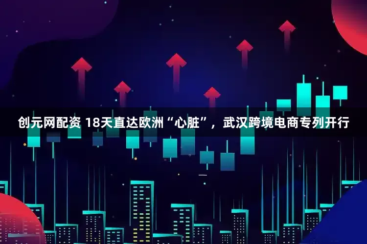 创元网配资 18天直达欧洲“心脏”，武汉跨境电商专列开行