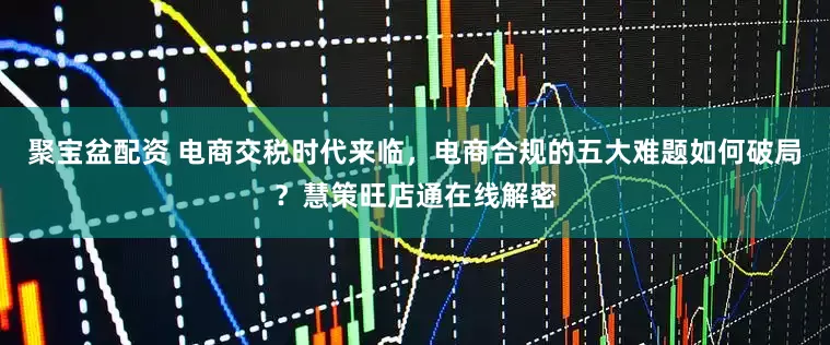 聚宝盆配资 电商交税时代来临，电商合规的五大难题如何破局？慧策旺店通在线解密