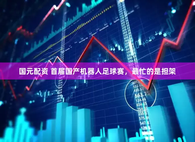 国元配资 首届国产机器人足球赛，最忙的是担架