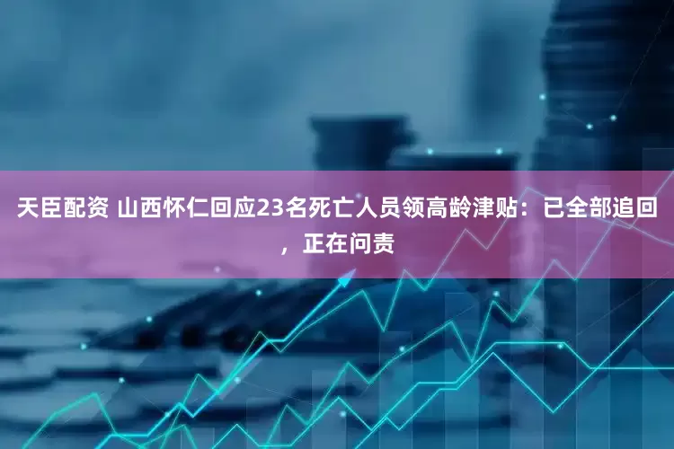 天臣配资 山西怀仁回应23名死亡人员领高龄津贴：已全部追回，正在问责