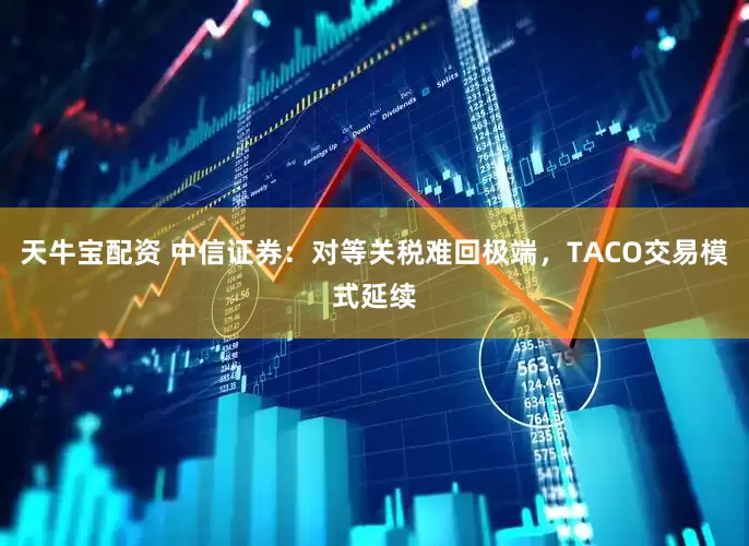 天牛宝配资 中信证券：对等关税难回极端，TACO交易模式延续