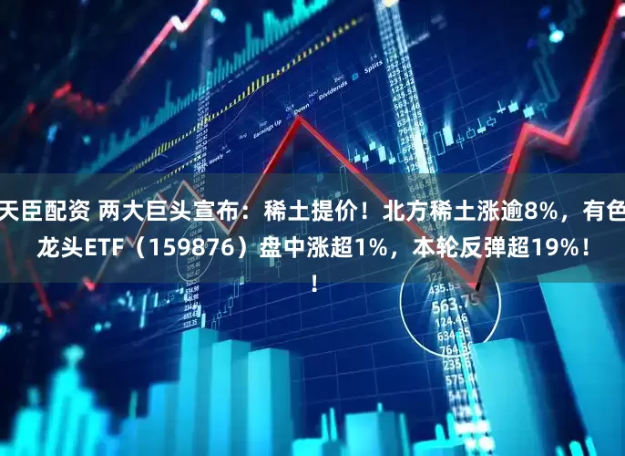 天臣配资 两大巨头宣布：稀土提价！北方稀土涨逾8%，有色龙头ETF（159876）盘中涨超1%，本轮反弹超19%！