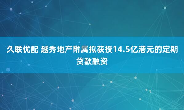 久联优配 越秀地产附属拟获授14.5亿港元的定期贷款融资