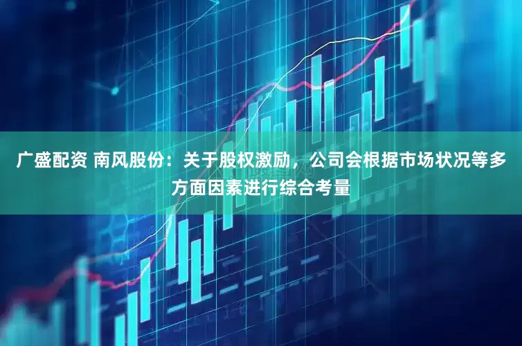 广盛配资 南风股份：关于股权激励，公司会根据市场状况等多方面因素进行综合考量