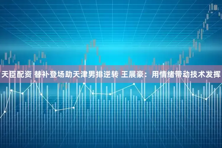 天臣配资 替补登场助天津男排逆转 王展豪：用情绪带动技术发挥