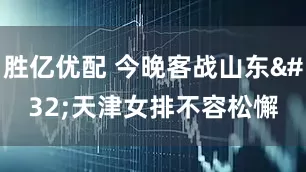 胜亿优配 今晚客战山东 天津女排不容松懈